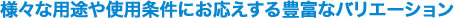 様々な用途や使用条件にお応えする豊富なバリエーション